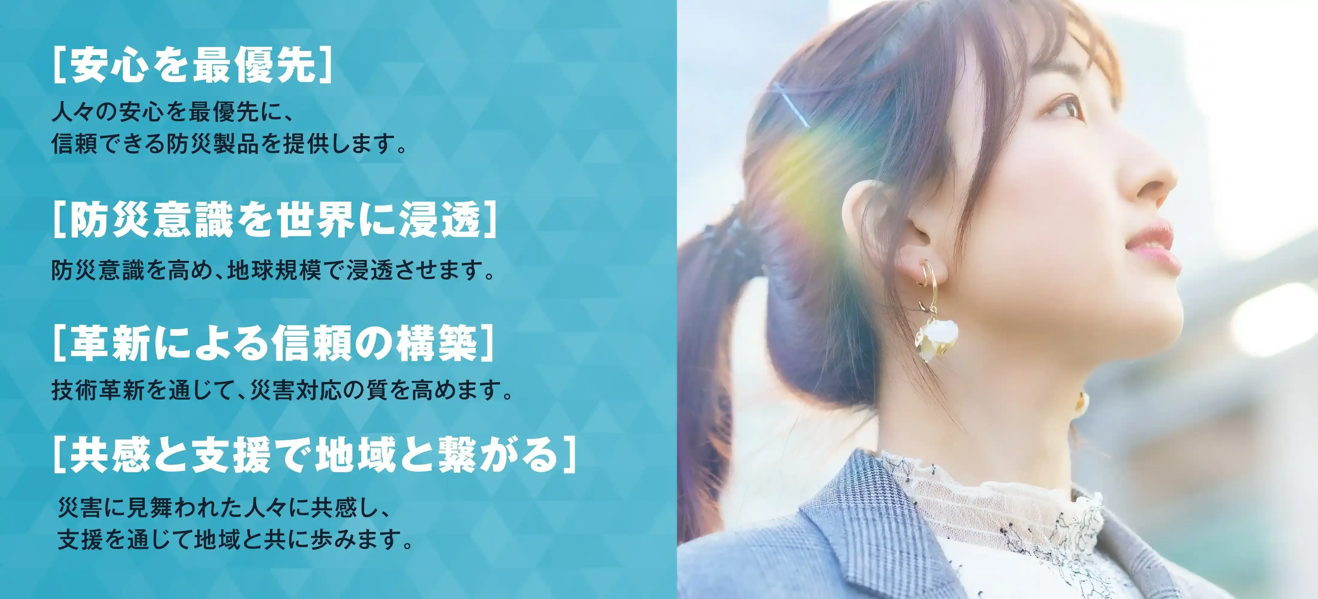 安心を最優先。人々の安心を最優先に、信頼できる防災製品を提供します。防災意識を世界に浸透。防災意識を高め、地球規模で浸透させます。革新による信頼の構築。技術革新を通じて、災害対応の質を高めます。共感と支援で地域と繋がる。災害に見舞われた人々に共感し、支援を通じて地域と共に歩みます。