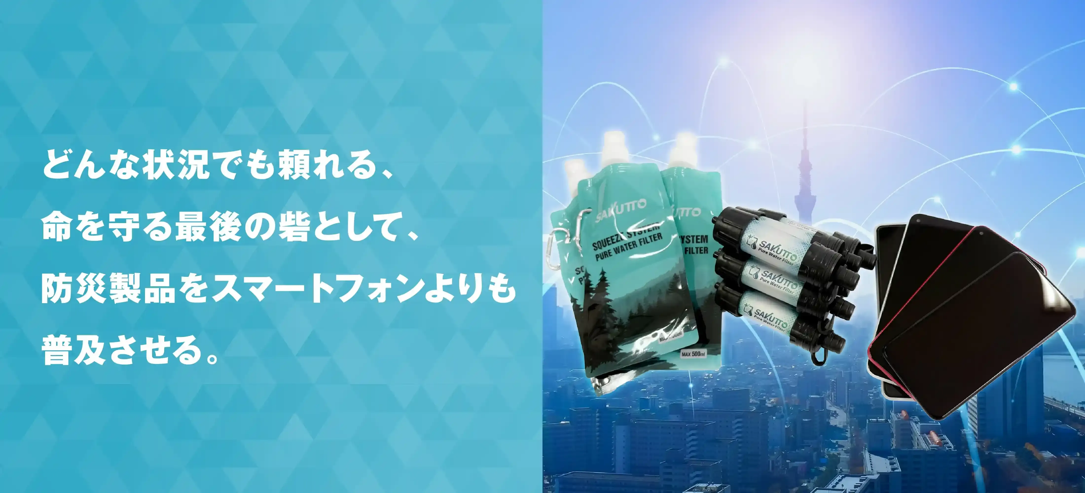 どんな状況でも頼れる、命を守る最後の砦として、防災製品をスマートフォンよりも普及させる。